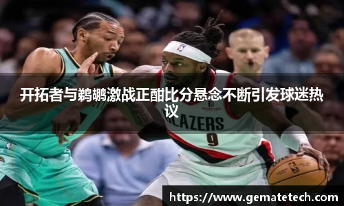 开拓者与鹈鹕激战正酣比分悬念不断引发球迷热议